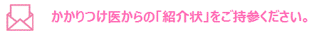 かかりつけ医からの「紹介状」をご持参ください。