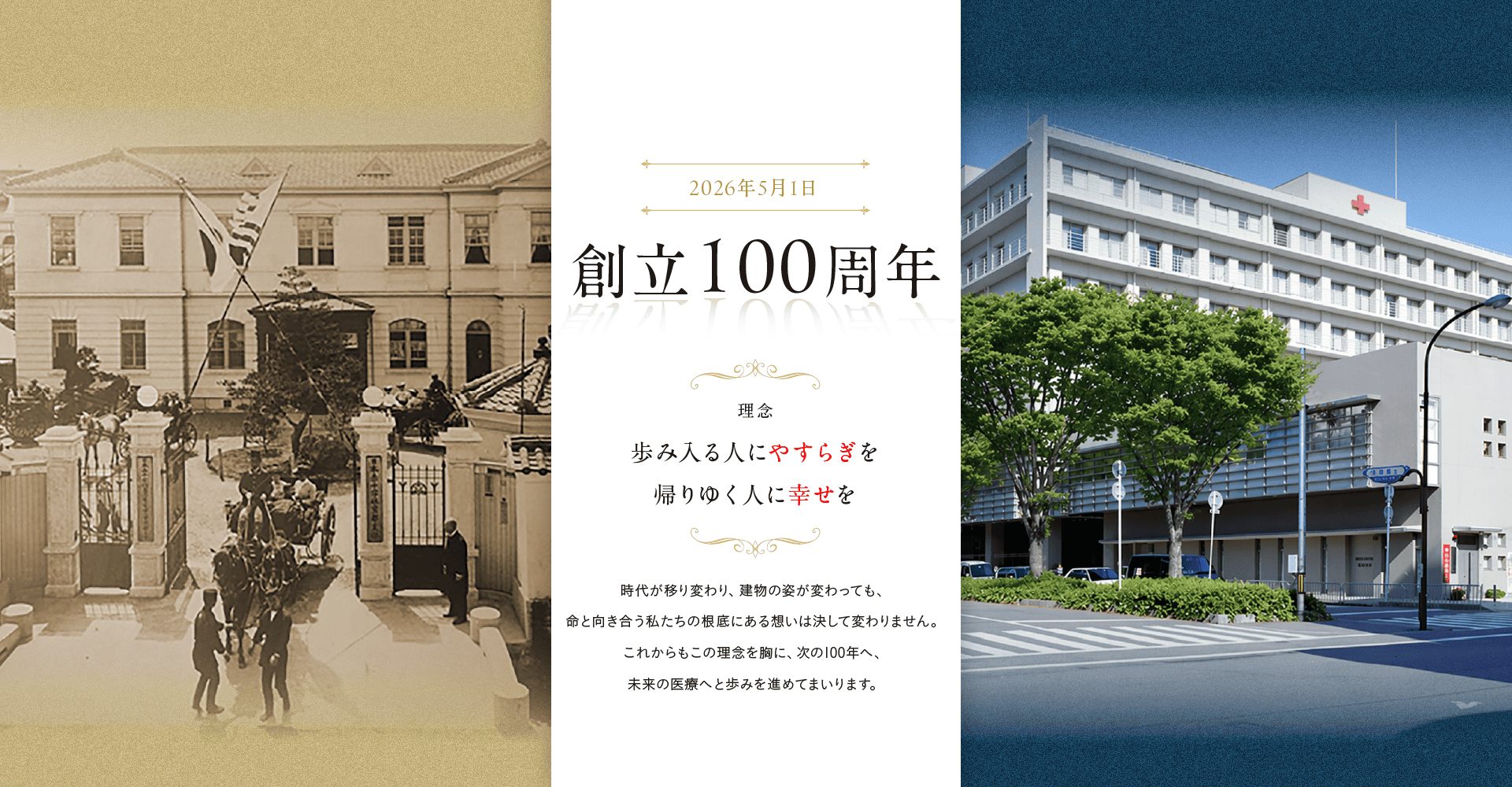 2026年5月1日 創立100周年 理念：歩み入る人に安らぎを、帰りゆく人に幸せを 時代が移り変わり、建物の姿が変わっても、命と向き合う私たちの根底にある想いは決して変わりません。これからもこの理念を胸に、次の100年へ、未来の医療へと歩みを進めてまいります。
